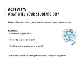 ACTIVITY: WHAT WILL YOUR STUDENTS DO? 
Have a think about the type of activity you want your students to do: 
Examples: 
Showcase English skills? 
Record progress on a task? 
Build group resources for a project? 
Feel free to share your thoughts and ideas with your neighbour  