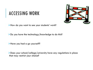 ACCESSING WORK 
How do you want to see your students’ work? 
Do you have the technology/knowledge to do this? 
Have you had a go yourself? 
Does your school/college/university have any regulations in place that may restrict your choice?  