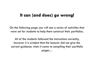 It can (and does) go wrong! 
On the following page you will see a series of activities that were set for students to help them construct their portfolios. 
All of the students followed the instructions correctly, however it is evident that the lecturer did not give the correct guidance when it came to compiling their portfolio pages…  