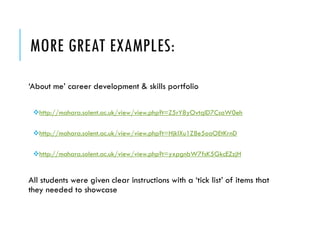 MORE GREAT EXAMPLES: 
‘About me’ career development & skills portfolio 
http://mahara.solent.ac.uk/view/view.php?t=Z5rY8yOvtqlD7CsaW0eh 
http://mahara.solent.ac.uk/view/view.php?t=HjklXu1Z8e5oaOEtKrnD 
http://mahara.solent.ac.uk/view/view.php?t=yxpgnbW7fsK5GkcEZzjH 
All students were given clear instructions with a ‘tick list’ of items that they needed to showcase  