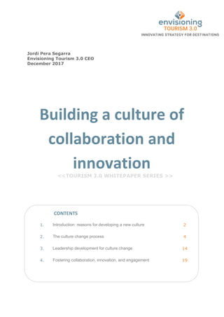 Building a culture of
collaboration and
innovation
<<TOURISM 3.0 WHITEPAPER SERIES >>
1. Introduction: reasons for developing a new culture 2
2. The culture change process 4
3. Leadership development for culture change 14
4. Fostering collaboration, innovation, and engagement 19
CONTENTS
Jordi Pera Segarra
Envisioning Tourism 3.0 CEO
December 2017
 