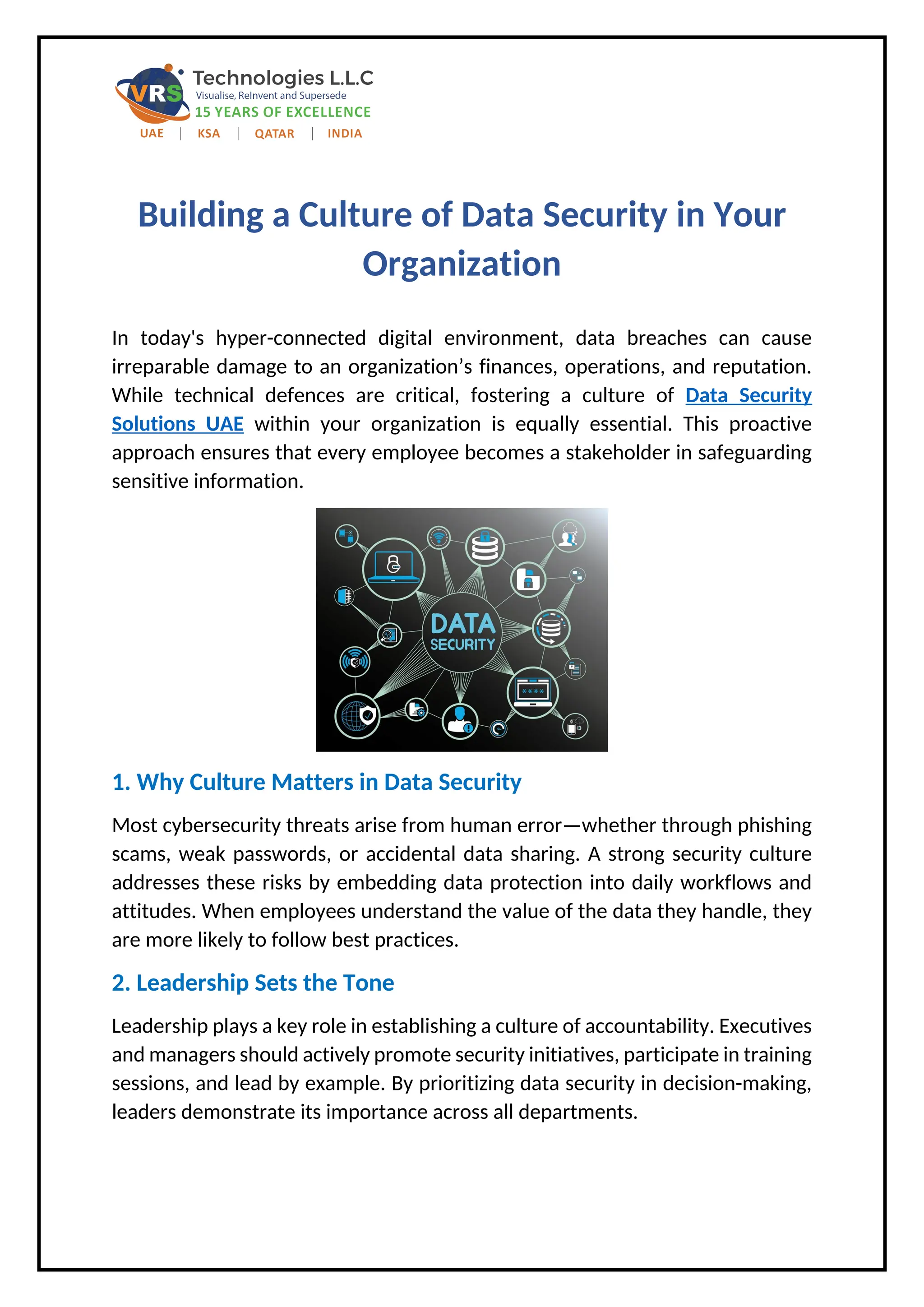 Building a Culture of Data Security in Your
Organization
In today's hyper-connected digital environment, data breaches can cause
irreparable damage to an organization’s finances, operations, and reputation.
While technical defences are critical, fostering a culture of Data Security
Solutions UAE within your organization is equally essential. This proactive
approach ensures that every employee becomes a stakeholder in safeguarding
sensitive information.
1. Why Culture Matters in Data Security
Most cybersecurity threats arise from human error—whether through phishing
scams, weak passwords, or accidental data sharing. A strong security culture
addresses these risks by embedding data protection into daily workflows and
attitudes. When employees understand the value of the data they handle, they
are more likely to follow best practices.
2. Leadership Sets the Tone
Leadership plays a key role in establishing a culture of accountability. Executives
and managers should actively promote security initiatives, participate in training
sessions, and lead by example. By prioritizing data security in decision-making,
leaders demonstrate its importance across all departments.
 