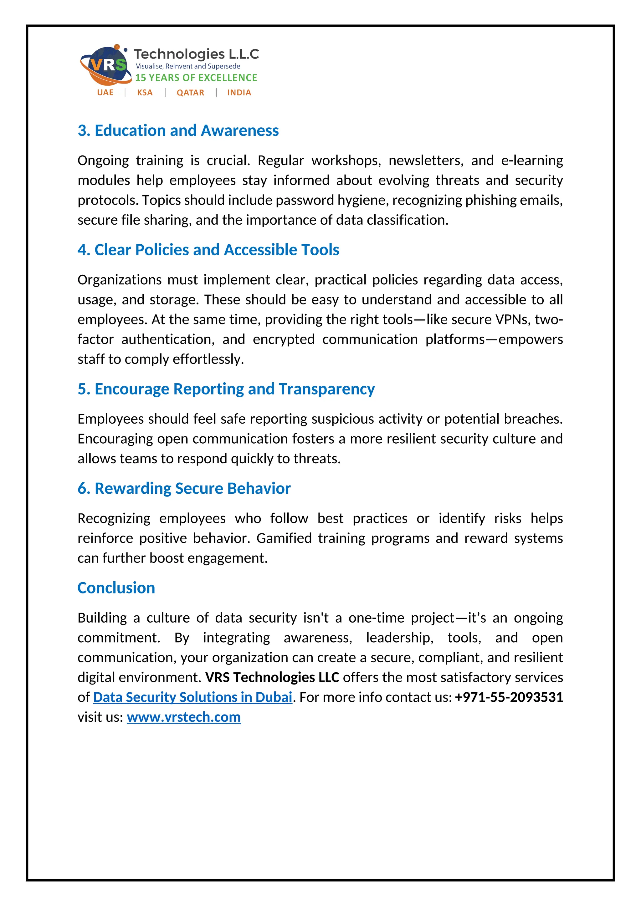 3. Education and Awareness
Ongoing training is crucial. Regular workshops, newsletters, and e-learning
modules help employees stay informed about evolving threats and security
protocols. Topics should include password hygiene, recognizing phishing emails,
secure file sharing, and the importance of data classification.
4. Clear Policies and Accessible Tools
Organizations must implement clear, practical policies regarding data access,
usage, and storage. These should be easy to understand and accessible to all
employees. At the same time, providing the right tools—like secure VPNs, two-
factor authentication, and encrypted communication platforms—empowers
staff to comply effortlessly.
5. Encourage Reporting and Transparency
Employees should feel safe reporting suspicious activity or potential breaches.
Encouraging open communication fosters a more resilient security culture and
allows teams to respond quickly to threats.
6. Rewarding Secure Behavior
Recognizing employees who follow best practices or identify risks helps
reinforce positive behavior. Gamified training programs and reward systems
can further boost engagement.
Conclusion
Building a culture of data security isn't a one-time project—it’s an ongoing
commitment. By integrating awareness, leadership, tools, and open
communication, your organization can create a secure, compliant, and resilient
digital environment. VRS Technologies LLC offers the most satisfactory services
of Data Security Solutions in Dubai. For more info contact us: +971-55-2093531
visit us: www.vrstech.com
 