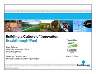 © 2014 Breakthrough Fuel, LLC 
Proprietary and Confidential
1
Building a Culture of Innovation
Breakthrough®Fuel
Craig Dickman
CEO|Chief Innovation Officer
Breakthrough®Fuel
Direct: +01 920 617 3078
Email: cdickman@breakthroughfuel.com
Prepared For:
March 27, 2014
 