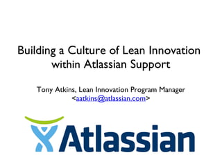 Building a Culture of Lean Innovation
within Atlassian Support
Tony Atkins, Lean Innovation Program Manager
<aatkins@atlassian.com>
 