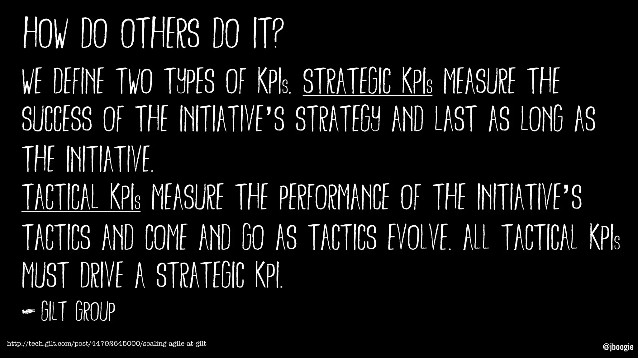 @jboogie
how do others do it?
We define two types of KPIs. Strategic KPIs measure the
success of the initiative’s strategy and last as long as
the initiative.
Tactical KPIs measure the performance of the initiative’s
tactics and come and go as tactics evolve. All tactical KPIs
must drive a strategic KPI.
http://tech.gilt.com/post/44792645000/scaling-agile-at-gilt
gilt group
 