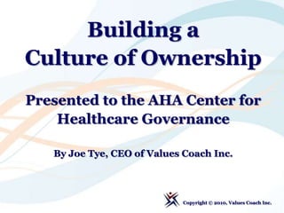 Building a  Culture of Ownership Presented to the AHA Center for Healthcare Governance By Joe Tye, CEO of Values Coach Inc. Copyright © 2010, Values Coach Inc.  