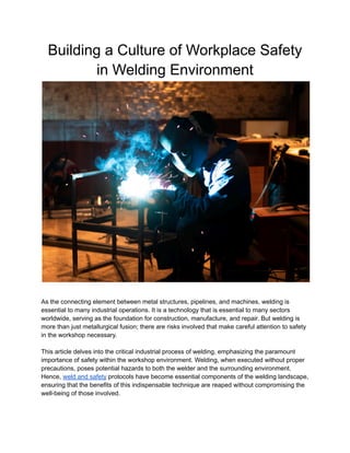 Building a Culture of Workplace Safety
in Welding Environment
As the connecting element between metal structures, pipelines, and machines, welding is
essential to many industrial operations. It is a technology that is essential to many sectors
worldwide, serving as the foundation for construction, manufacture, and repair. But welding is
more than just metallurgical fusion; there are risks involved that make careful attention to safety
in the workshop necessary.
This article delves into the critical industrial process of welding, emphasizing the paramount
importance of safety within the workshop environment. Welding, when executed without proper
precautions, poses potential hazards to both the welder and the surrounding environment.
Hence, weld and safety protocols have become essential components of the welding landscape,
ensuring that the benefits of this indispensable technique are reaped without compromising the
well-being of those involved.
 