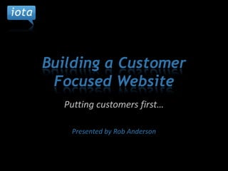 Building a Customer Focused Website Putting customers first… Presented by Rob Anderson 