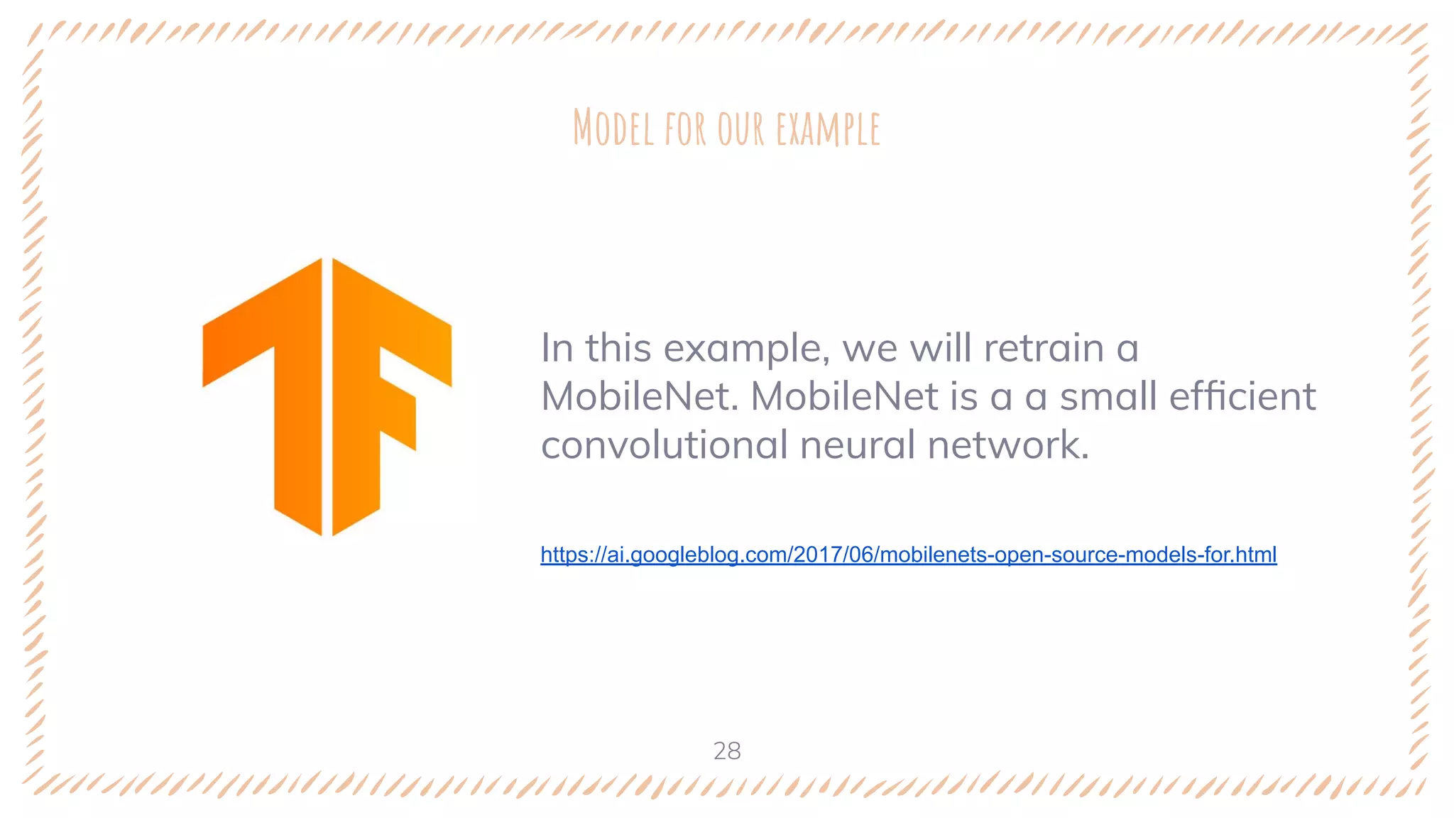 In this example, we will retrain a
MobileNet. MobileNet is a a small efﬁcient
convolutional neural network.
https://ai.googleblog.com/2017/06/mobilenets-open-source-models-for.html
Model for our example
28
 