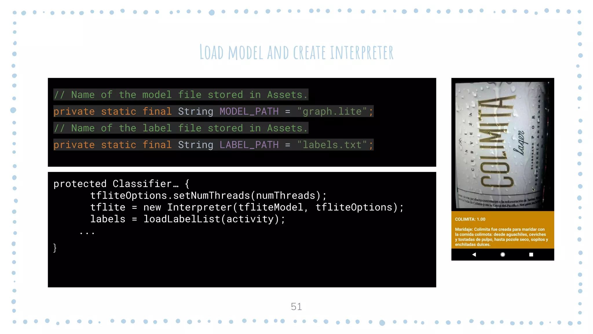 Load model and create interpreter
protected Classifier… {
tfliteOptions.setNumThreads(numThreads);
tflite = new Interpreter(tfliteModel, tfliteOptions);
labels = loadLabelList(activity);
...
}
51
// Name of the model file stored in Assets.
private static final String MODEL_PATH = "graph.lite";
// Name of the label file stored in Assets.
private static final String LABEL_PATH = "labels.txt";
 