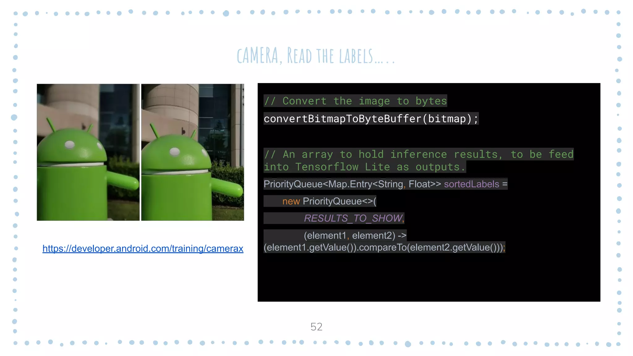 cAMERA, Read the labels…..
52
https://developer.android.com/training/camerax
// Convert the image to bytes
convertBitmapToByteBuffer(bitmap);
// An array to hold inference results, to be feed
into Tensorflow Lite as outputs.
PriorityQueue<Map.Entry<String, Float>> sortedLabels =
new PriorityQueue<>(
RESULTS_TO_SHOW,
(element1, element2) ->
(element1.getValue()).compareTo(element2.getValue()));
 