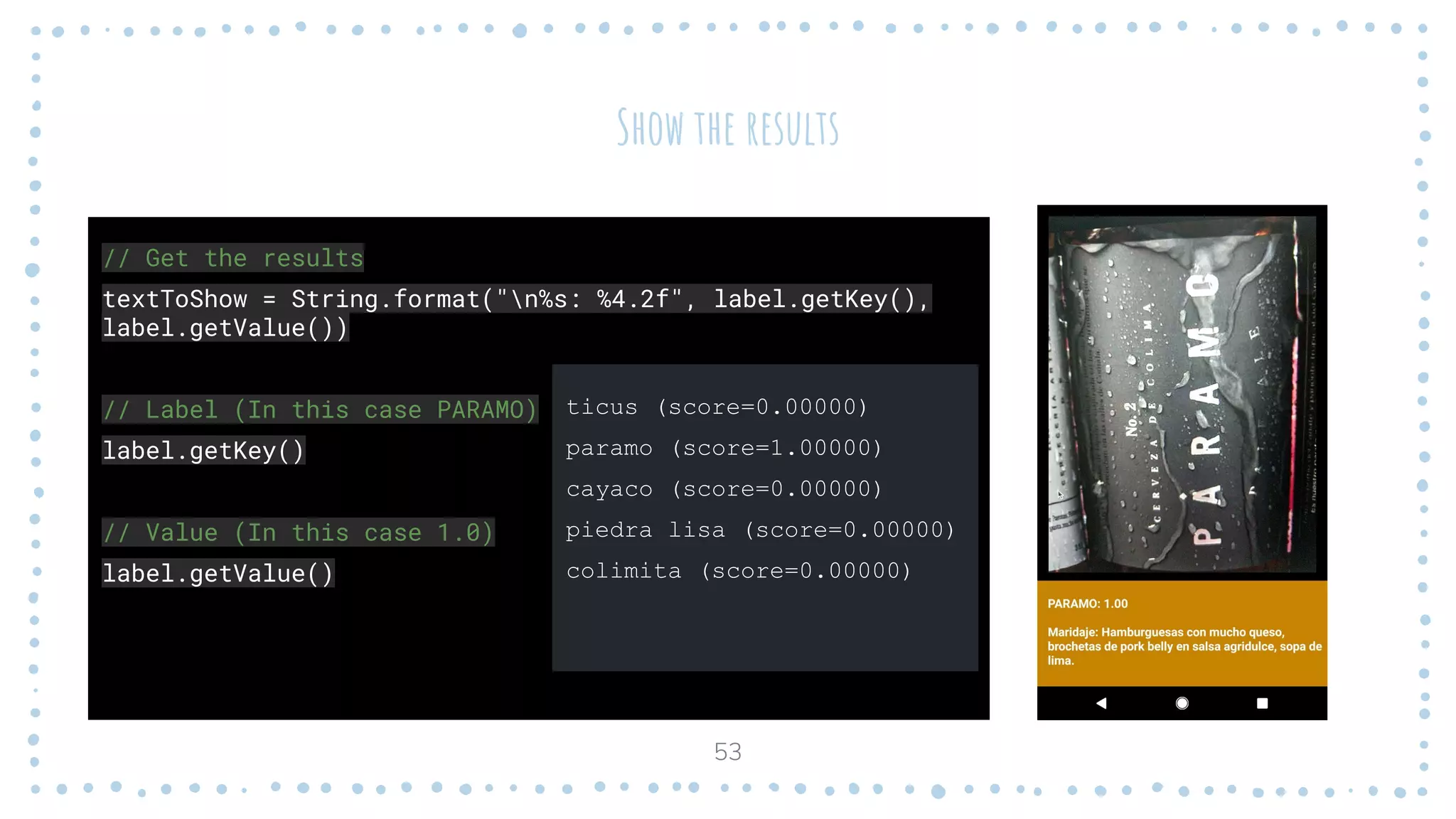 Show the results
53
// Get the results
textToShow = String.format("n%s: %4.2f", label.getKey(),
label.getValue())
// Label (In this case PARAMO)
label.getKey()
// Value (In this case 1.0)
label.getValue()
ticus (score=0.00000)
paramo (score=1.00000)
cayaco (score=0.00000)
piedra lisa (score=0.00000)
colimita (score=0.00000)
 