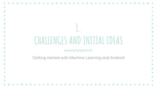 1.
CHALLENGES AND INITIAL IDEAS
Getting started with Machine Learning and Android
 