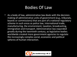 Bodies Of Law
• As a body of law, administrative law deals with the decision-
making of administrative units of government (e.g., tribunals,
boards or commissions) that are part of a national regulatory
scheme in such areas as police law, international trade,
manufacturing, the environment, taxation, broadcasting,
immigration and transport. Administrative law expanded
greatly during the twentieth century, as legislative bodies
worldwide created more government agencies to regulate
the increasingly complex social, economic and political
spheres of human interaction.
 