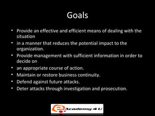 Goals
• Provide an effective and efficient means of dealing with the
situation
• in a manner that reduces the potential impact to the
organization.
• Provide management with sufficient information in order to
decide on
• an appropriate course of action.
• Maintain or restore business continuity.
• Defend against future attacks.
• Deter attacks through investigation and prosecution.
 