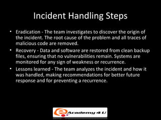 Incident Handling Steps
• Eradication - The team investigates to discover the origin of
the incident. The root cause of the problem and all traces of
malicious code are removed.
• Recovery - Data and software are restored from clean backup
files, ensuring that no vulnerabilities remain. Systems are
monitored for any sign of weakness or recurrence.
• Lessons learned - The team analyzes the incident and how it
was handled, making recommendations for better future
response and for preventing a recurrence.
 