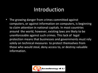 Introduction
• The growing danger from crimes committed against
computers, or against information on computers, is beginning
to claim attention in national capitals. In most countries
around the world, however, existing laws are likely to be
unenforceable against such crimes. This lack of legal
protection means that businesses and governments must rely
solely on technical measures to protect themselves from
those who would steal, deny access to, or destroy valuable
information.
 