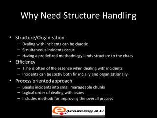 Why Need Structure Handling
• Structure/Organization
– Dealing with incidents can be chaotic
– Simultaneous incidents occur
– Having a predefined methodology lends structure to the chaos
• Efficiency
– Time is often of the essence when dealing with incidents
– Incidents can be costly both financially and organizationally
• Process oriented approach
– Breaks incidents into small manageable chunks
– Logical order of dealing with issues
– Includes methods for improving the overall process
 
