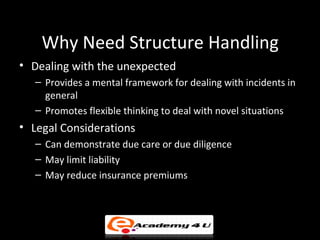 Why Need Structure Handling
• Dealing with the unexpected
– Provides a mental framework for dealing with incidents in
general
– Promotes flexible thinking to deal with novel situations
• Legal Considerations
– Can demonstrate due care or due diligence
– May limit liability
– May reduce insurance premiums
 