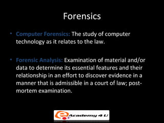 Forensics
• Computer Forensics: The study of computer
technology as it relates to the law.
• Forensic Analysis: Examination of material and/or
data to determine its essential features and their
relationship in an effort to discover evidence in a
manner that is admissible in a court of law; post-
mortem examination.
 