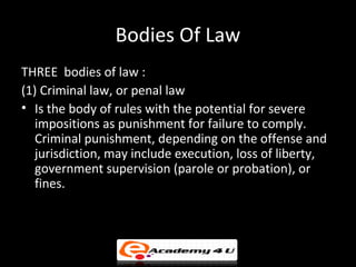 Bodies Of Law
THREE bodies of law :
(1) Criminal law, or penal law
• Is the body of rules with the potential for severe
impositions as punishment for failure to comply.
Criminal punishment, depending on the offense and
jurisdiction, may include execution, loss of liberty,
government supervision (parole or probation), or
fines.
 