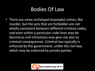 Bodies Of Law
• There are some archetypal (example) crimes, like
murder, but the acts that are forbidden are not
wholly consistent between different criminal codes,
and even within a particular code lines may be
blurred as civil infractions may give rise also to
criminal consequences. Criminal law typically is
enforced by the government, unlike the civil law,
which may be enforced by private parties.
 