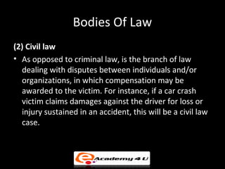 Bodies Of Law
(2) Civil law
• As opposed to criminal law, is the branch of law
dealing with disputes between individuals and/or
organizations, in which compensation may be
awarded to the victim. For instance, if a car crash
victim claims damages against the driver for loss or
injury sustained in an accident, this will be a civil law
case.
 