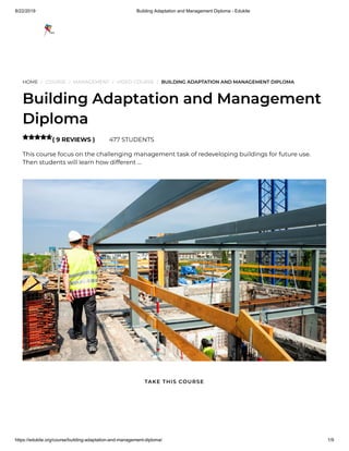 8/22/2019 Building Adaptation and Management Diploma - Edukite
https://edukite.org/course/building-adaptation-and-management-diploma/ 1/9
HOME / COURSE / MANAGEMENT / VIDEO COURSE / BUILDING ADAPTATION AND MANAGEMENT DIPLOMA
Building Adaptation and Management
Diploma
( 9 REVIEWS ) 477 STUDENTS
This course focus on the challenging management task of redeveloping buildings for future use.
Then students will learn how different …

TAKE THIS COURSE
 