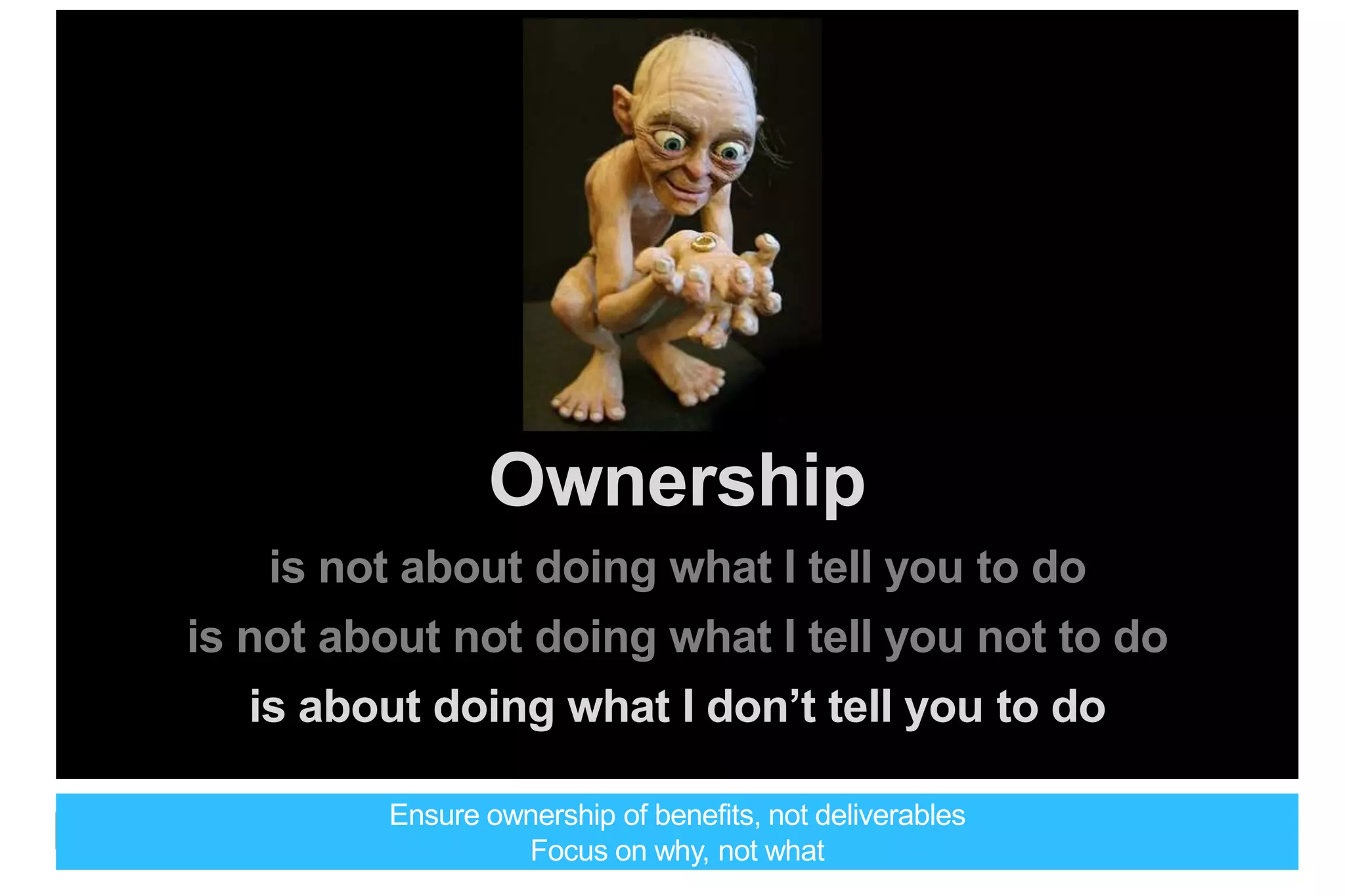 Ownership
is not about doing what I tell you to do
is not about not doing what I tell you not to do
is about doing what I don’t tell you to do
Ensure ownership of benefits, not deliverables
Focus on why, not what
 
