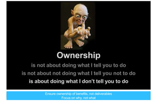 Ownership
is not about doing what I tell you to do
is not about not doing what I tell you not to do
is about doing what I don’t tell you to do
Ensure ownership of benefits, not deliverables
Focus on why, not what
 
