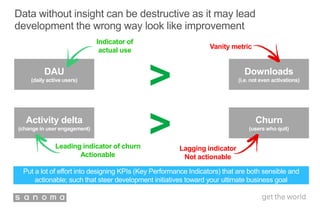 Data without insight can be destructive as it may lead
development the wrong way look like improvement
DAU
(daily active users)
Downloads
(i.e. not even activations)
Activity delta
(change in user engagement)
Churn
(users who quit)
>
Vanity metric
Indicator of
actual use
>Leading indicator of churn
Actionable
Lagging indicator
Not actionable
Put a lot of effort into designing KPIs (Key Performance Indicators) that are both sensible and
actionable; such that steer development initiatives toward your ultimate business goal
 