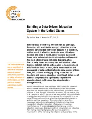 Building a Data-Driven Education
System in the United States
By Joshua New | November 15, 2016
Schools today are not very different from 50 years ago.
Instructors still teach to the average, rather than provide
students personalized instruction, because it is expedient,
not because it is effective. Most educators still rely on
tradition and rules of thumb, rather than use evidenced-
based tools and methods to advance student achievement.
And most administrators still make decisions, often
inaccurately, based on assumptions and intuition, rather
than use detailed metrics and analytics to manage schools
efficiently and fairly. In short, while most Americans are
empowered by data and technology in many aspects of their
lives, U.S. schools are largely failing to use data to
transform and improve education, even though better use of
data has the potential to significantly improve how
educators teach children and how administrators
manage schools.1
Though some industries have completely restructured their operations
around the new opportunities afforded by data-driven technologies,
education has yet to undergo such a transformation to capitalize on the
potential of data. Although information technology (IT) has entered most
U.S. classrooms, with 93 percent of teachers regularly using digital tools
to assist classroom instruction in some capacity, schools still focus on
using IT to support operations, rather than leverage data to transform
and improve these operations.2
The reasons for this range from
inadequate teacher training to systemic limitations in how states
manage their education technology infrastructure. In addition,
misinformed and ill-conceived opposition to improving how the
education system uses data routinely limits policymakers and educators
from making meaningful progress. For example, a common
misperception is that increasing the collection and use of data in the
The United States now
has an opportunity to
rebuild its education
system to support
data-driven education
by taking advantage of
technologies and best
practices already
established in other
sectors.
 