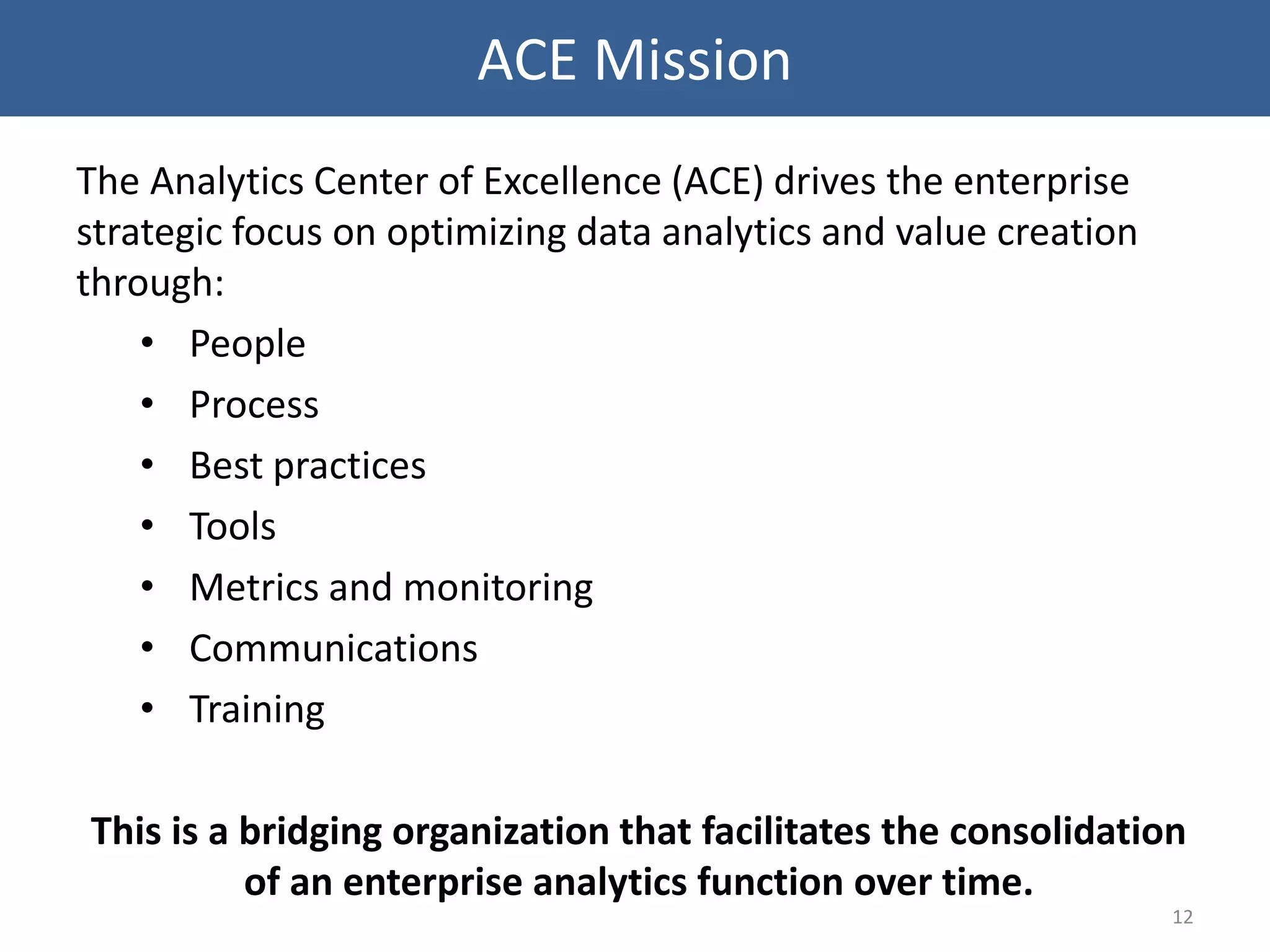 The Analytics Center of Excellence (ACE) drives the enterprise
strategic focus on optimizing data analytics and value creation
through:
• People
• Process
• Best practices
• Tools
• Metrics and monitoring
• Communications
• Training
This is a bridging organization that facilitates the consolidation
of an enterprise analytics function over time.
12
ACE Mission
 