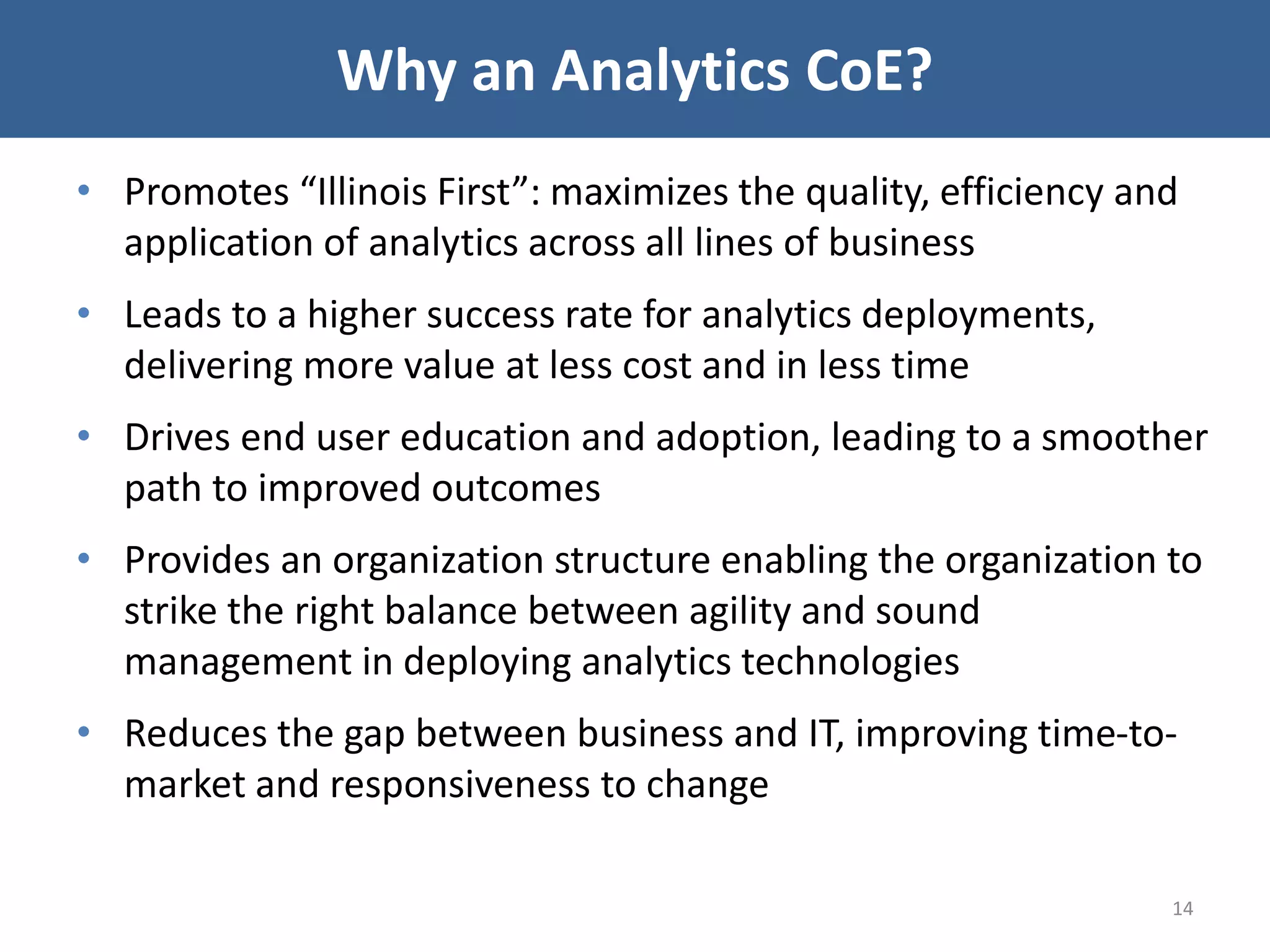Why an Analytics CoE?
• Promotes “Illinois First”: maximizes the quality, efficiency and
application of analytics across all lines of business
• Leads to a higher success rate for analytics deployments,
delivering more value at less cost and in less time
• Drives end user education and adoption, leading to a smoother
path to improved outcomes
• Provides an organization structure enabling the organization to
strike the right balance between agility and sound
management in deploying analytics technologies
• Reduces the gap between business and IT, improving time-to-
market and responsiveness to change
14
 