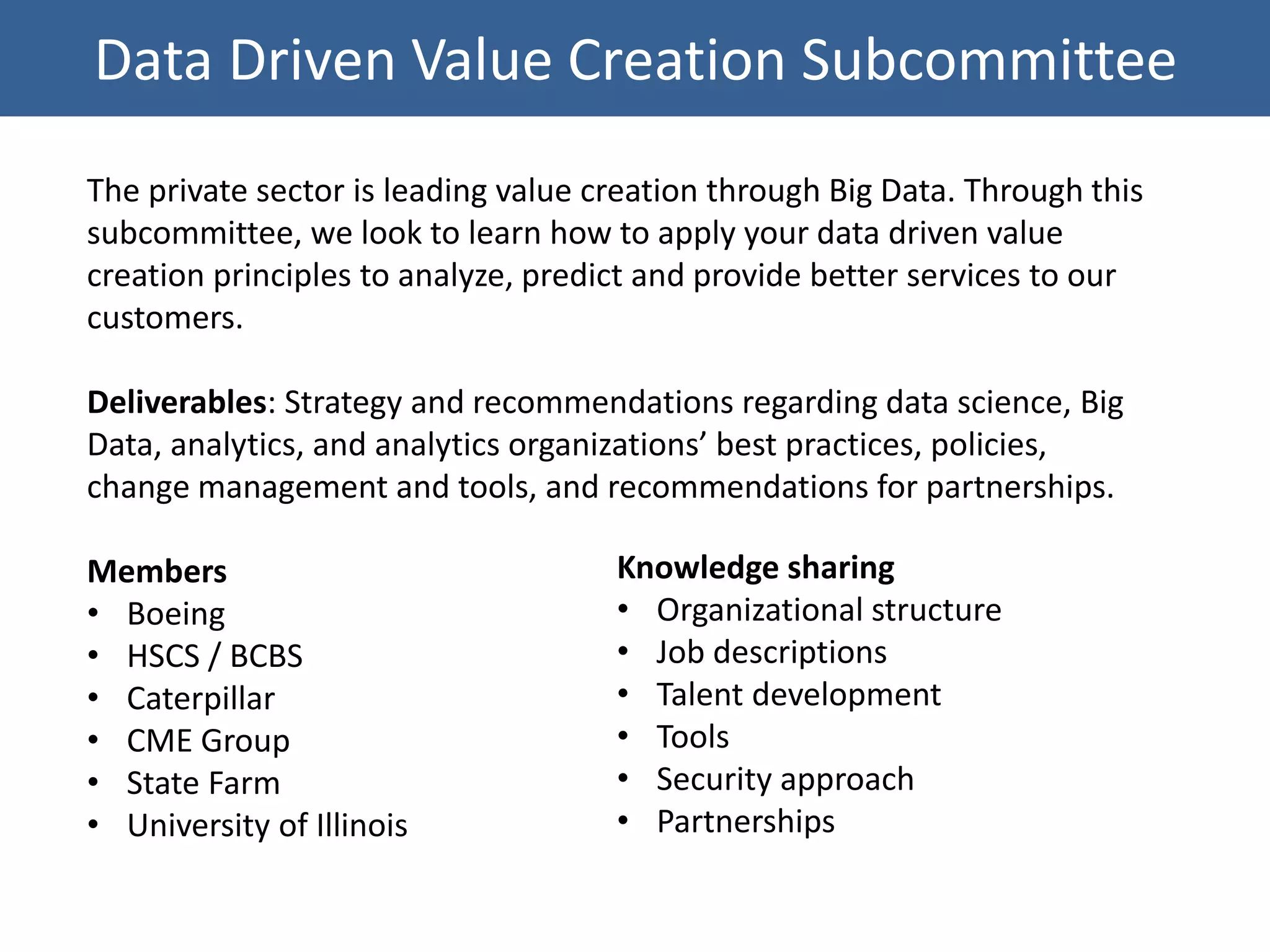 Data Driven Value Creation Subcommittee
The private sector is leading value creation through Big Data. Through this
subcommittee, we look to learn how to apply your data driven value
creation principles to analyze, predict and provide better services to our
customers.
Deliverables: Strategy and recommendations regarding data science, Big
Data, analytics, and analytics organizations’ best practices, policies,
change management and tools, and recommendations for partnerships.
Members
• Boeing
• HSCS / BCBS
• Caterpillar
• CME Group
• State Farm
• University of Illinois
Knowledge sharing
• Organizational structure
• Job descriptions
• Talent development
• Tools
• Security approach
• Partnerships
 