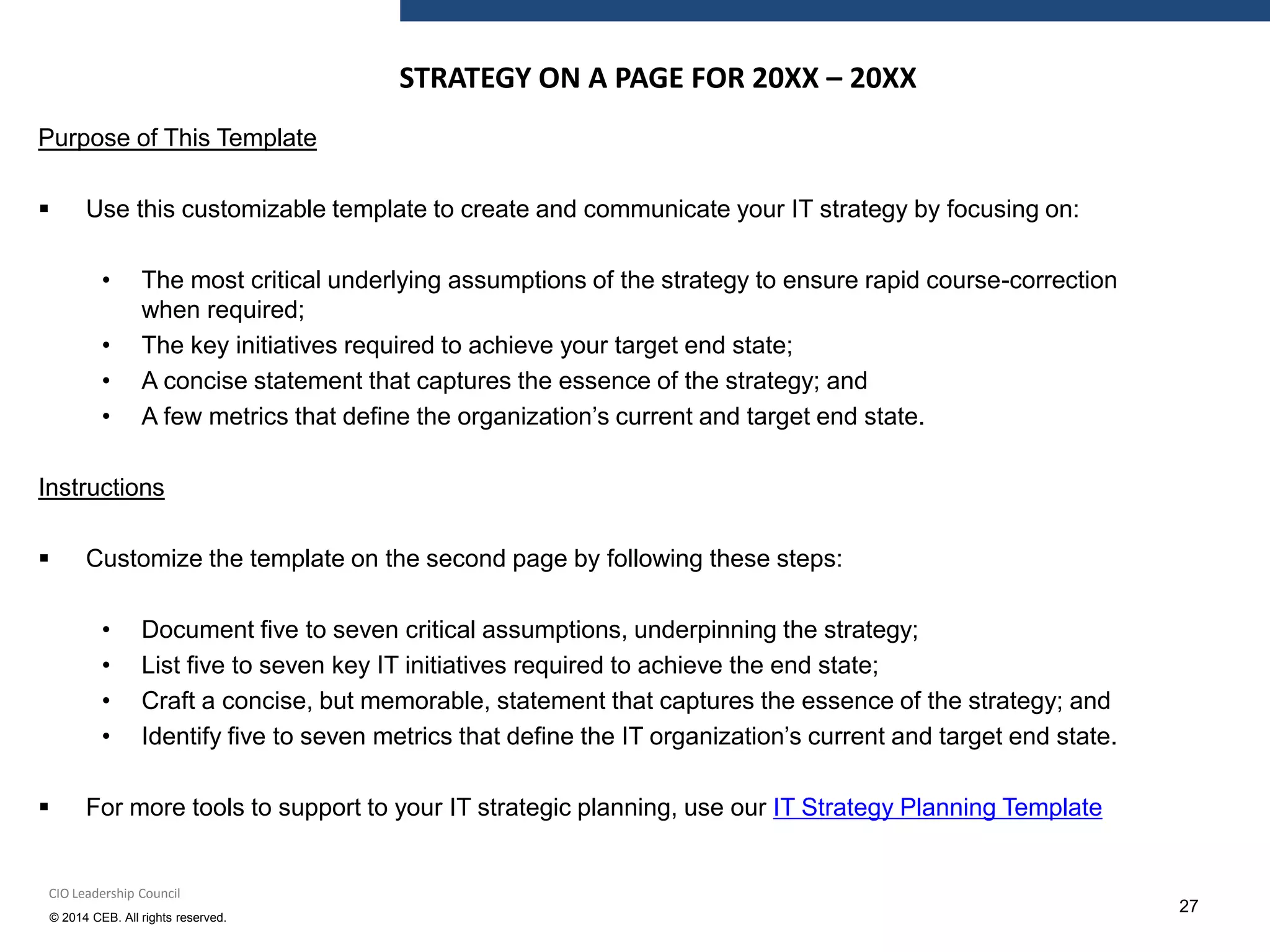 © 2014 CEB. All rights reserved.
27
Purpose of This Template
 Use this customizable template to create and communicate your IT strategy by focusing on:
• The most critical underlying assumptions of the strategy to ensure rapid course-correction
when required;
• The key initiatives required to achieve your target end state;
• A concise statement that captures the essence of the strategy; and
• A few metrics that define the organization’s current and target end state.
Instructions
 Customize the template on the second page by following these steps:
• Document five to seven critical assumptions, underpinning the strategy;
• List five to seven key IT initiatives required to achieve the end state;
• Craft a concise, but memorable, statement that captures the essence of the strategy; and
• Identify five to seven metrics that define the IT organization’s current and target end state.
 For more tools to support to your IT strategic planning, use our IT Strategy Planning Template
CIO Leadership Council
STRATEGY ON A PAGE FOR 20XX – 20XX
 