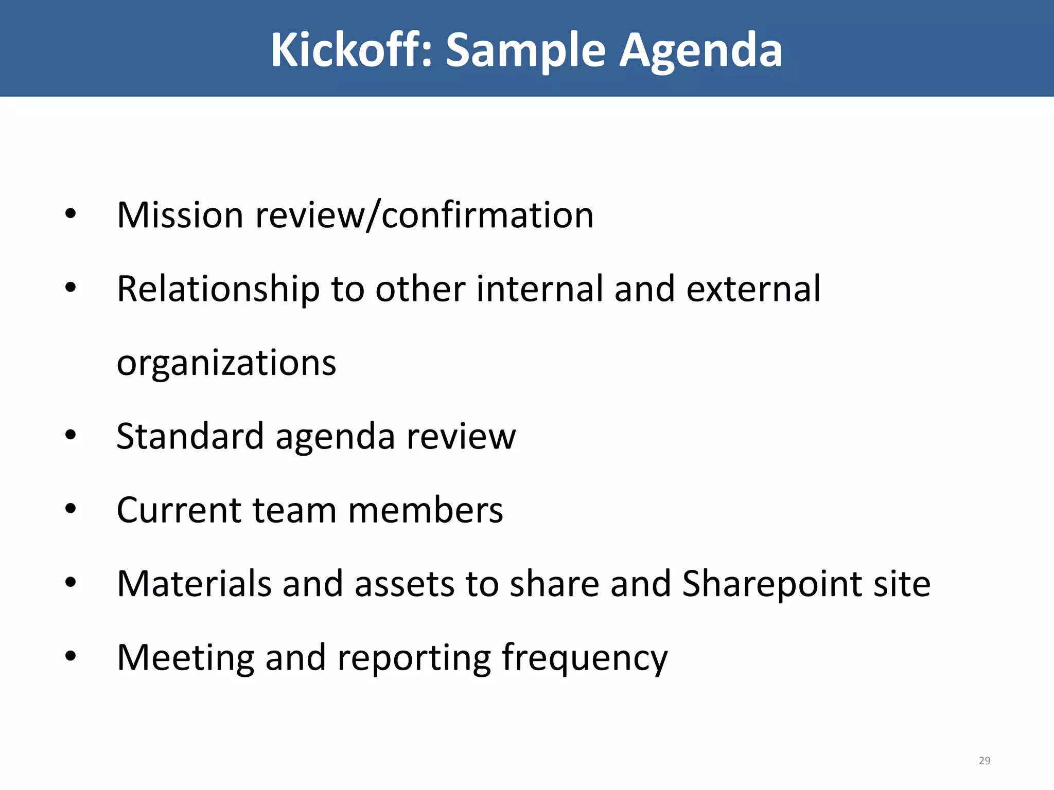 • Mission review/confirmation
• Relationship to other internal and external
organizations
• Standard agenda review
• Current team members
• Materials and assets to share and Sharepoint site
• Meeting and reporting frequency
29
Kickoff: Sample Agenda
 