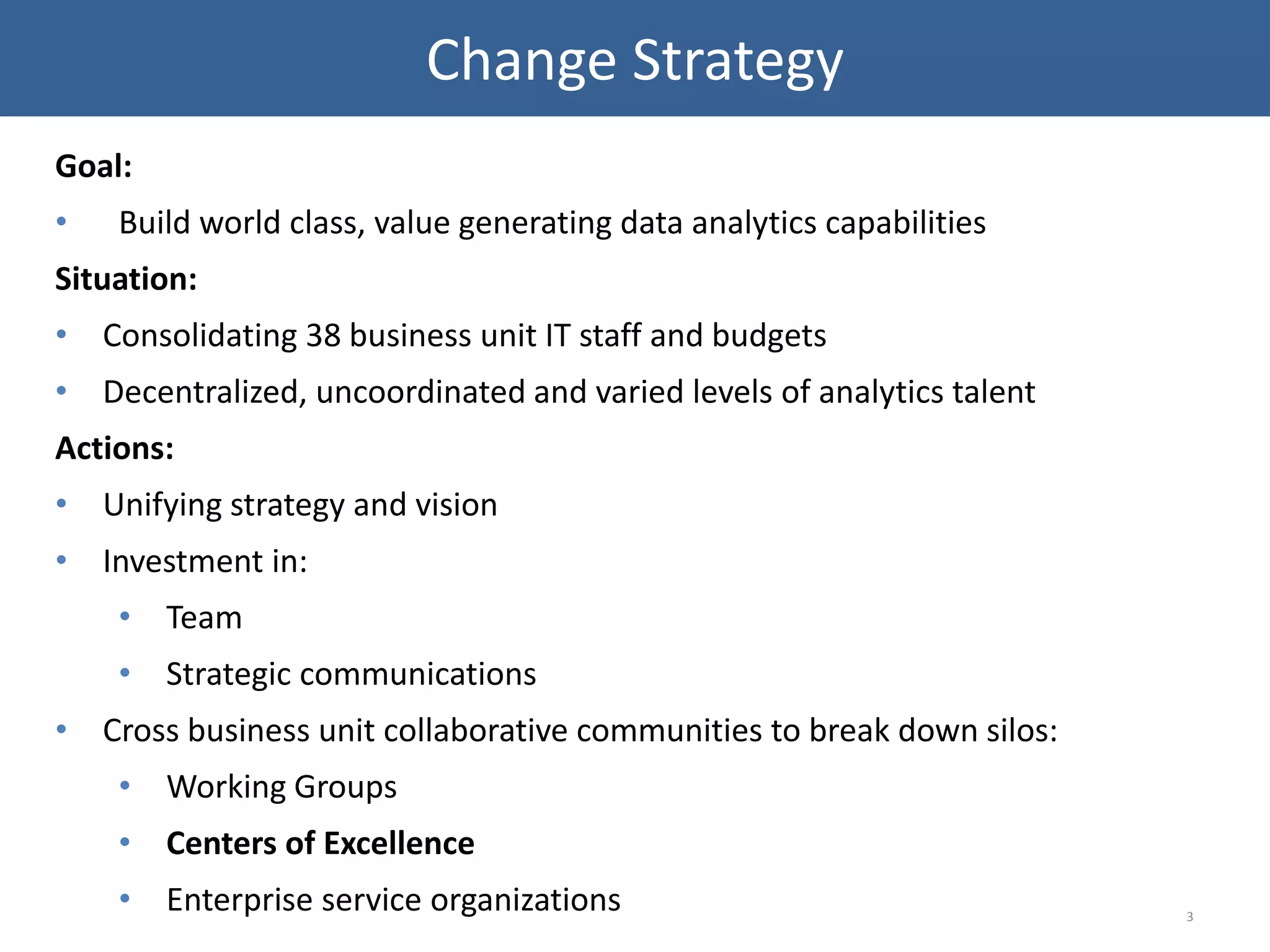 Goal:
• Build world class, value generating data analytics capabilities
Situation:
• Consolidating 38 business unit IT staff and budgets
• Decentralized, uncoordinated and varied levels of analytics talent
Actions:
• Unifying strategy and vision
• Investment in:
• Team
• Strategic communications
• Cross business unit collaborative communities to break down silos:
• Working Groups
• Centers of Excellence
• Enterprise service organizations 3
Change Strategy
 