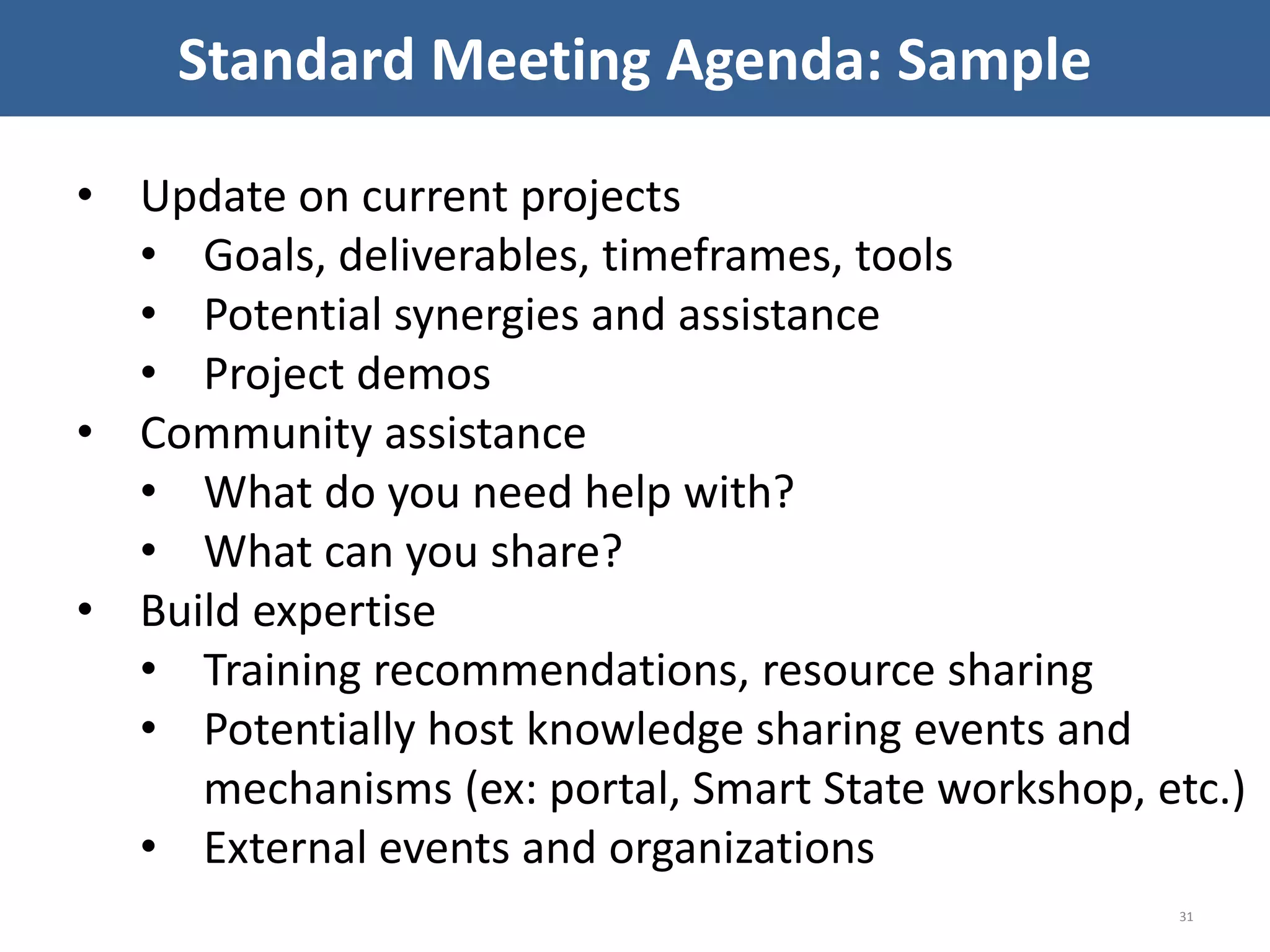 • Update on current projects
• Goals, deliverables, timeframes, tools
• Potential synergies and assistance
• Project demos
• Community assistance
• What do you need help with?
• What can you share?
• Build expertise
• Training recommendations, resource sharing
• Potentially host knowledge sharing events and
mechanisms (ex: portal, Smart State workshop, etc.)
• External events and organizations
31
Standard Meeting Agenda: Sample
 