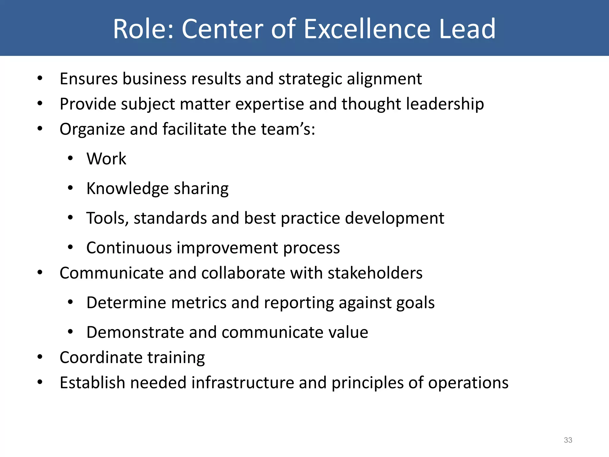 • Ensures business results and strategic alignment
• Provide subject matter expertise and thought leadership
• Organize and facilitate the team’s:
• Work
• Knowledge sharing
• Tools, standards and best practice development
• Continuous improvement process
• Communicate and collaborate with stakeholders
• Determine metrics and reporting against goals
• Demonstrate and communicate value
• Coordinate training
• Establish needed infrastructure and principles of operations
33
Role: Center of Excellence Lead
 