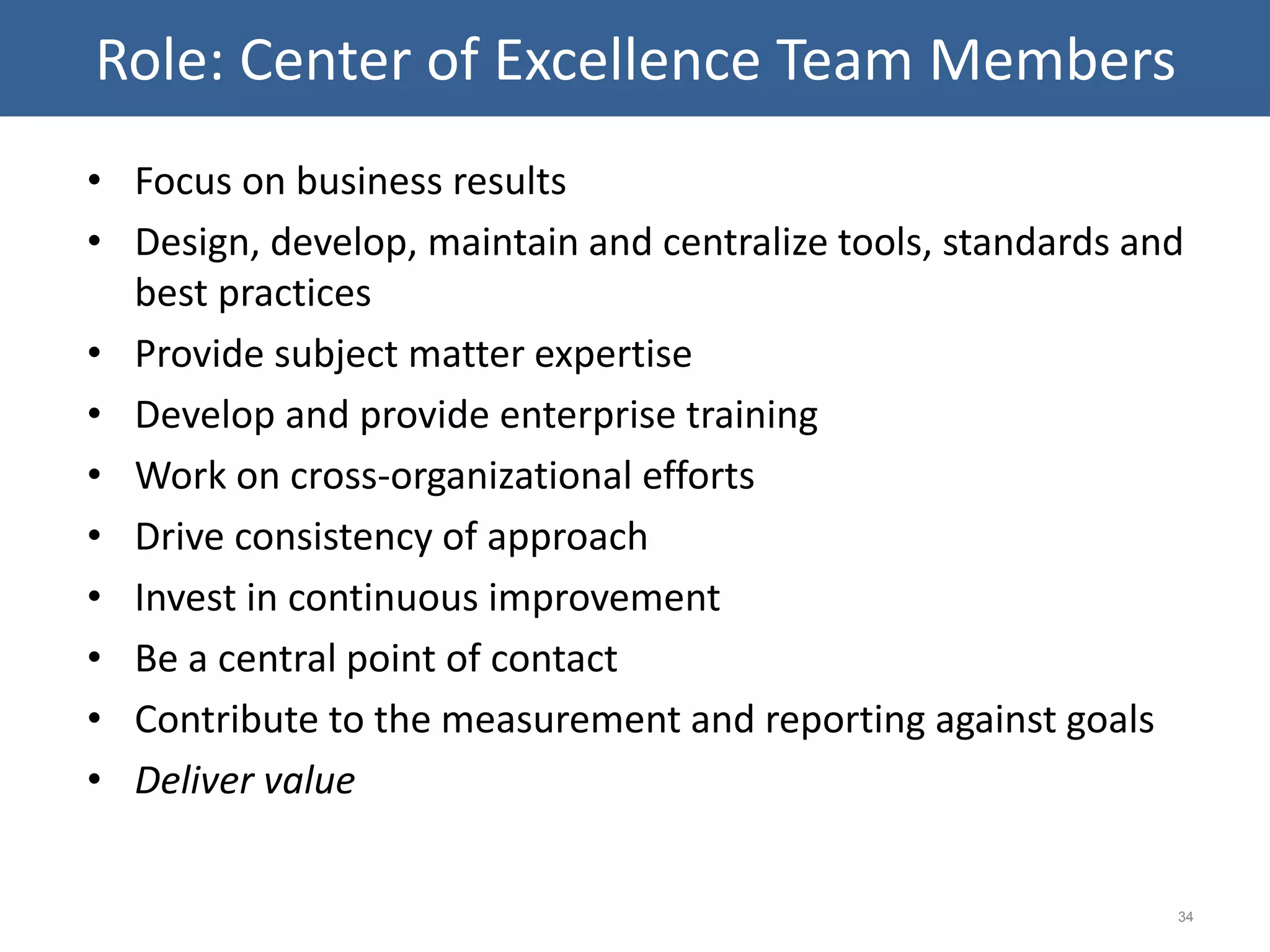 • Focus on business results
• Design, develop, maintain and centralize tools, standards and
best practices
• Provide subject matter expertise
• Develop and provide enterprise training
• Work on cross-organizational efforts
• Drive consistency of approach
• Invest in continuous improvement
• Be a central point of contact
• Contribute to the measurement and reporting against goals
• Deliver value
34
Role: Center of Excellence Team Members
 