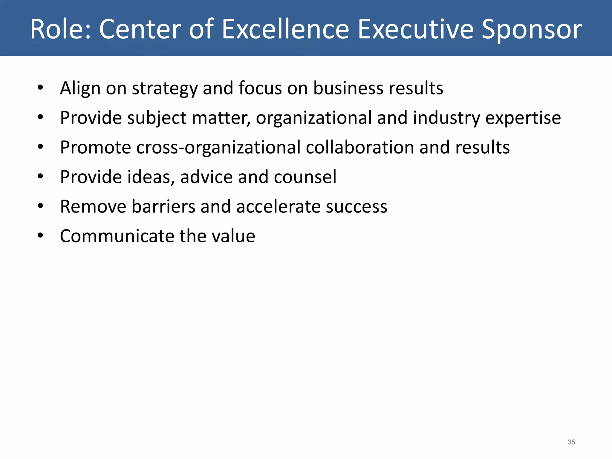• Align on strategy and focus on business results
• Provide subject matter, organizational and industry expertise
• Promote cross-organizational collaboration and results
• Provide ideas, advice and counsel
• Remove barriers and accelerate success
• Communicate the value
35
Role: Center of Excellence Executive Sponsor
 