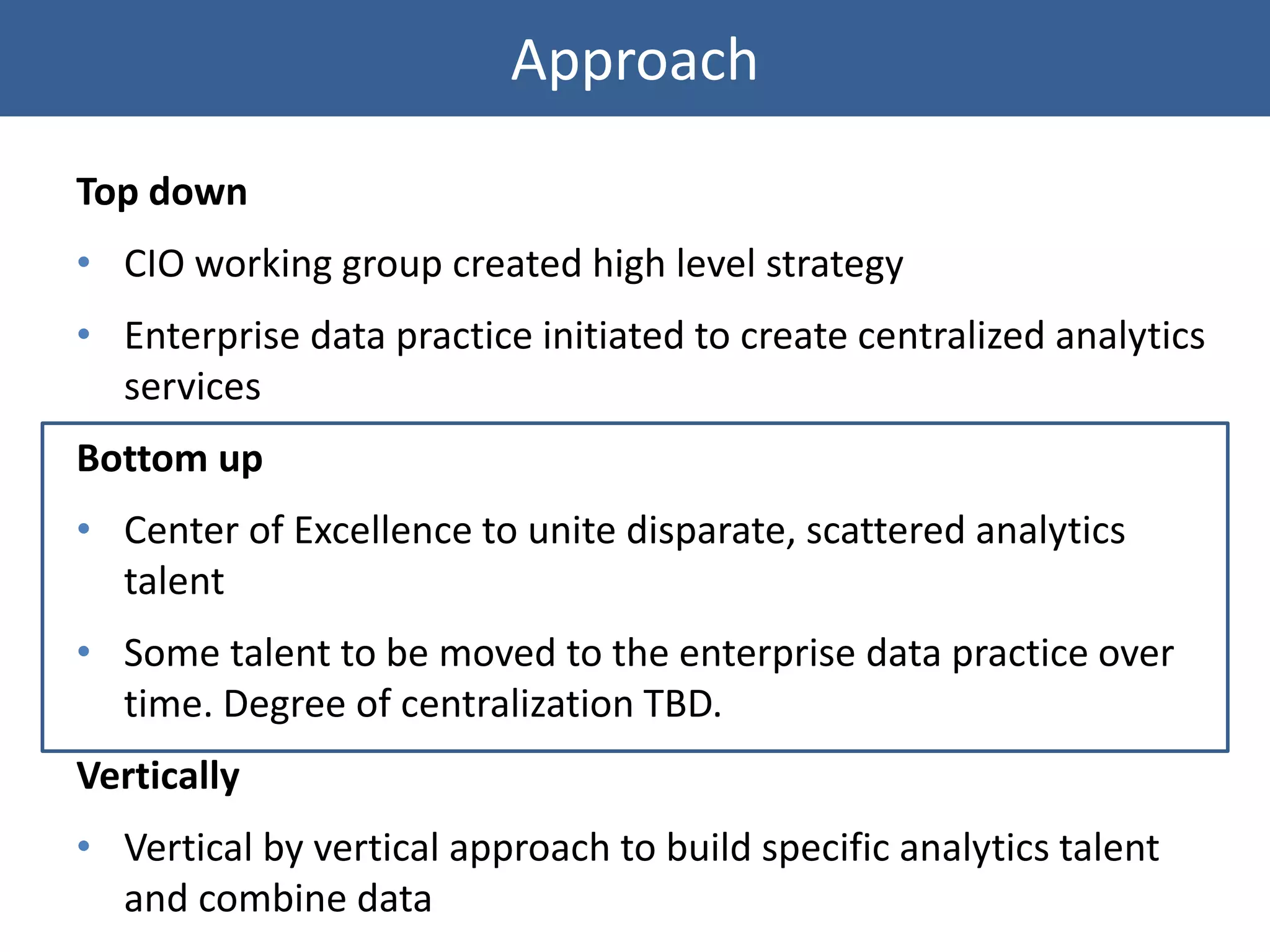 Approach
Top down
• CIO working group created high level strategy
• Enterprise data practice initiated to create centralized analytics
services
Bottom up
• Center of Excellence to unite disparate, scattered analytics
talent
• Some talent to be moved to the enterprise data practice over
time. Degree of centralization TBD.
Vertically
• Vertical by vertical approach to build specific analytics talent
and combine data
 