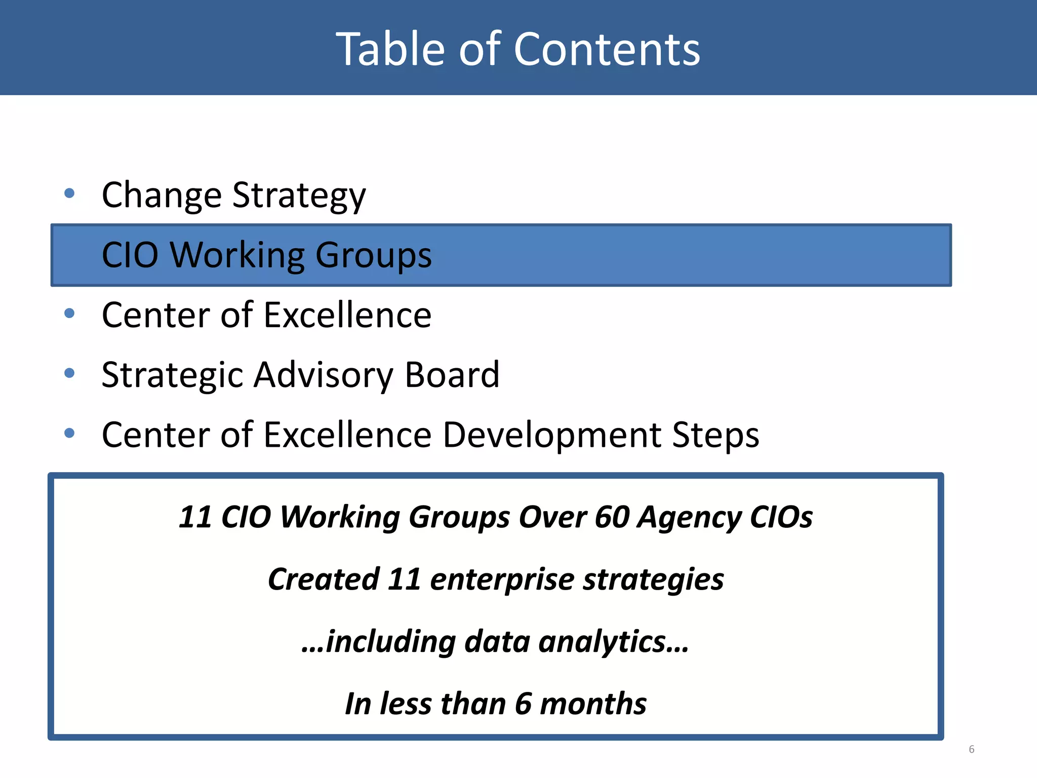 • Change Strategy
• CIO Working Groups
• Center of Excellence
• Strategic Advisory Board
• Center of Excellence Development Steps
6
Table of Contents
11 CIO Working Groups Over 60 Agency CIOs
Created 11 enterprise strategies
…including data analytics…
In less than 6 months
 