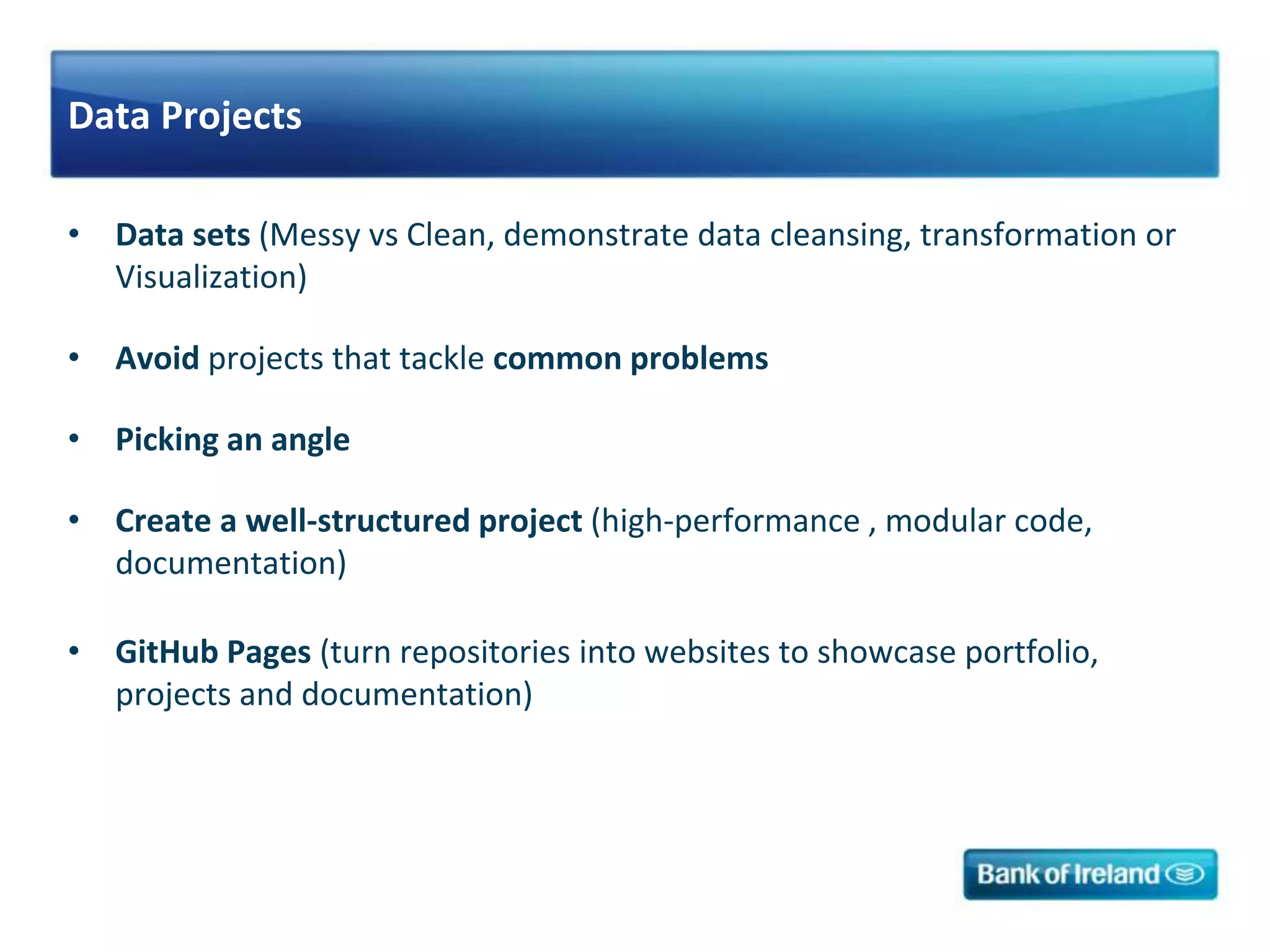 Data Projects
• Data sets (Messy vs Clean, demonstrate data cleansing, transformation or
Visualization)
• Avoid projects that tackle common problems
• Picking an angle
• Create a well-structured project (high-performance , modular code,
documentation)
• GitHub Pages (turn repositories into websites to showcase portfolio,
projects and documentation)
 