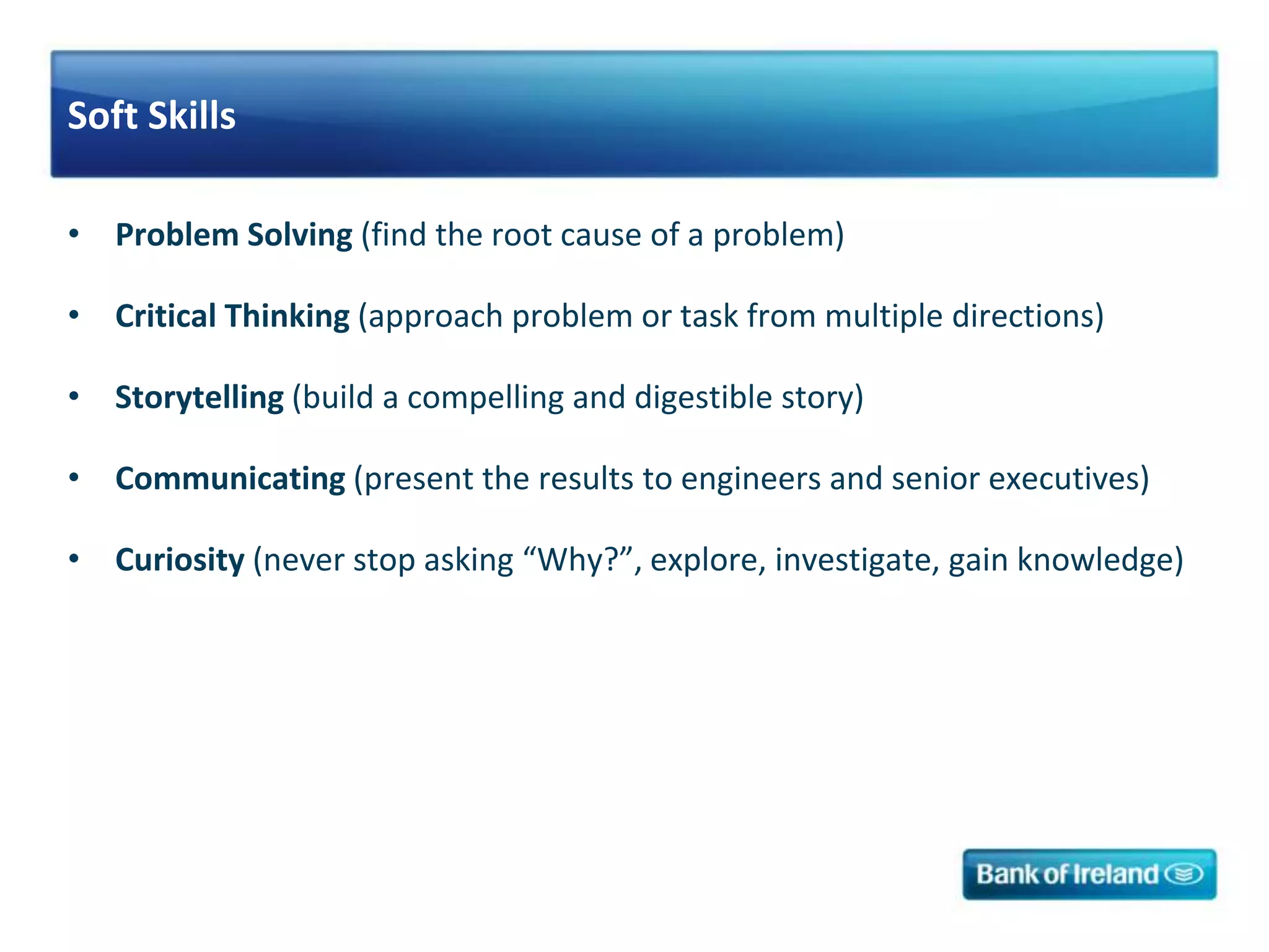 Soft Skills
• Problem Solving (find the root cause of a problem)
• Critical Thinking (approach problem or task from multiple directions)
• Storytelling (build a compelling and digestible story)
• Communicating (present the results to engineers and senior executives)
• Curiosity (never stop asking “Why?”, explore, investigate, gain knowledge)
 