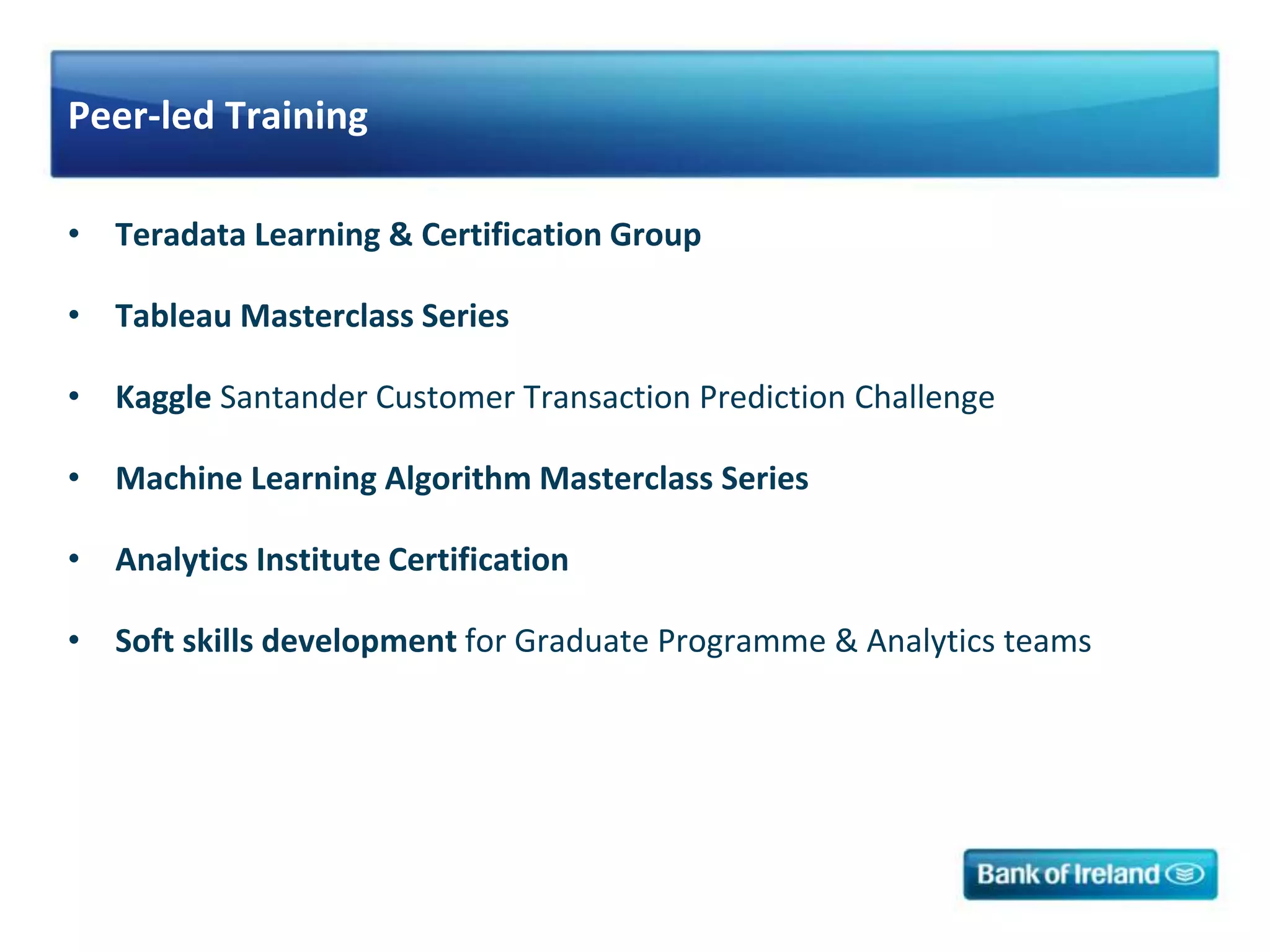 Peer-led Training
• Teradata Learning & Certification Group
• Tableau Masterclass Series
• Kaggle Santander Customer Transaction Prediction Challenge
• Machine Learning Algorithm Masterclass Series
• Analytics Institute Certification
• Soft skills development for Graduate Programme & Analytics teams
 