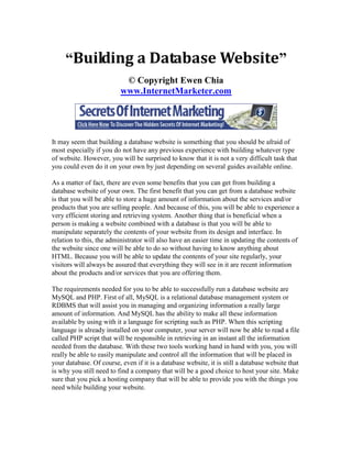 “Building a Database Website”
                           © Copyright Ewen Chia
                          www.InternetMarketer.com




It may seem that building a database website is something that you should be afraid of
most especially if you do not have any previous experience with building whatever type
of website. However, you will be surprised to know that it is not a very difficult task that
you could even do it on your own by just depending on several guides available online.

As a matter of fact, there are even some benefits that you can get from building a
database website of your own. The first benefit that you can get from a database website
is that you will be able to store a huge amount of information about the services and/or
products that you are selling people. And because of this, you will be able to experience a
very efficient storing and retrieving system. Another thing that is beneficial when a
person is making a website combined with a database is that you will be able to
manipulate separately the contents of your website from its design and interface. In
relation to this, the administrator will also have an easier time in updating the contents of
the website since one will be able to do so without having to know anything about
HTML. Because you will be able to update the contents of your site regularly, your
visitors will always be assured that everything they will see in it are recent information
about the products and/or services that you are offering them.

The requirements needed for you to be able to successfully run a database website are
MySQL and PHP. First of all, MySQL is a relational database management system or
RDBMS that will assist you in managing and organizing information a really large
amount of information. And MySQL has the ability to make all these information
available by using with it a language for scripting such as PHP. When this scripting
language is already installed on your computer, your server will now be able to read a file
called PHP script that will be responsible in retrieving in an instant all the information
needed from the database. With these two tools working hand in hand with you, you will
really be able to easily manipulate and control all the information that will be placed in
your database. Of course, even if it is a database website, it is still a database website that
is why you still need to find a company that will be a good choice to host your site. Make
sure that you pick a hosting company that will be able to provide you with the things you
need while building your website.
 