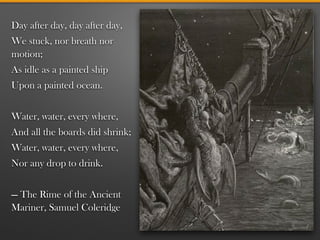 Day after day, day after day,
We stuck, nor breath nor
motion;
As idle as a painted ship
Upon a painted ocean.
!
Water, water, every where,
And all the boards did shrink;
Water, water, every where,
Nor any drop to drink.
!
— The Rime of the Ancient
Mariner, Samuel Coleridge
 